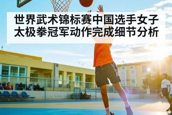 世界武术锦标赛中国选手女子太极拳冠军动作完成细节分析